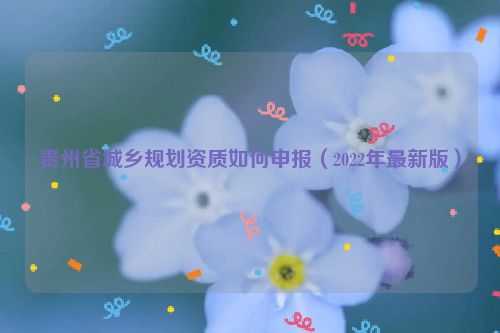 貴州省城鄉規劃資質如何申報（2022年最新版）