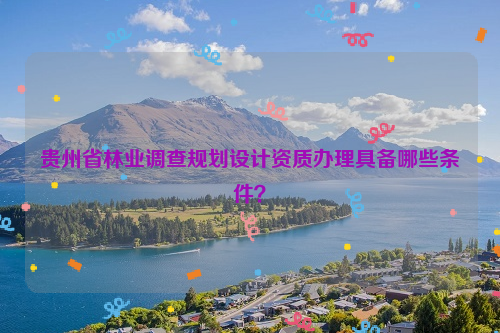 貴州省林業(yè)調(diào)查規(guī)劃設計資質(zhì)辦理具備哪些條件？