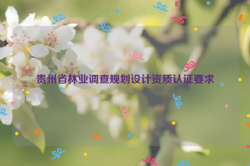 貴州省林業(yè)調(diào)查規(guī)劃設計資質(zhì)認證要求