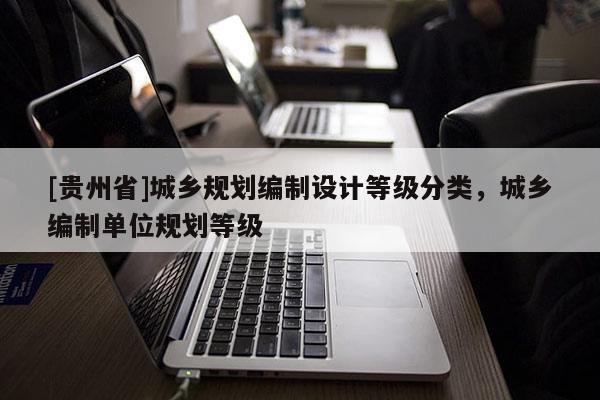 [貴州省]城鄉規劃編制設計等級分類，城鄉編制單位規劃等級