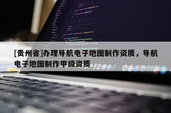 [貴州省]辦理導航電子地圖制作資質，導航電子地圖制作甲級資質