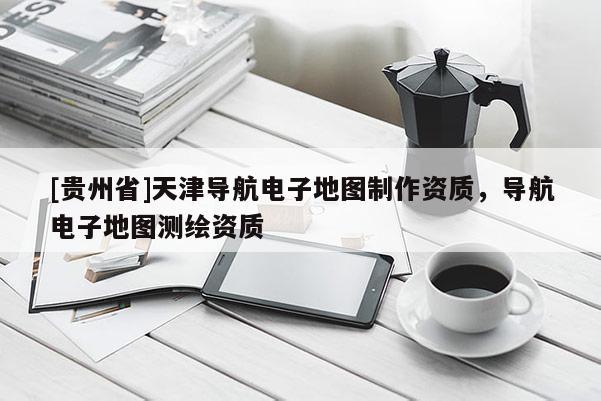 [貴州省]天津導航電子地圖制作資質，導航電子地圖測繪資質
