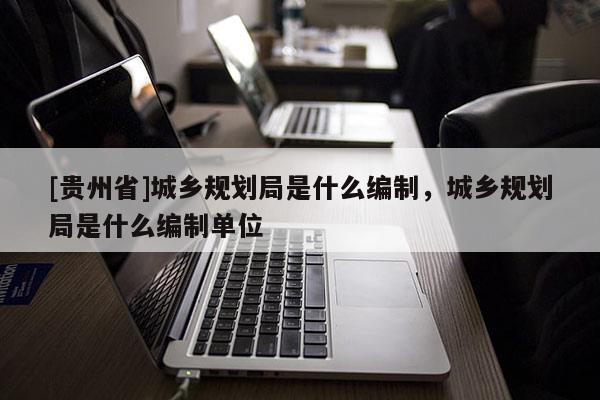 [貴州省]城鄉規劃局是什么編制，城鄉規劃局是什么編制單位