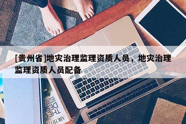 [貴州省]地災治理監理資質人員，地災治理監理資質人員配備