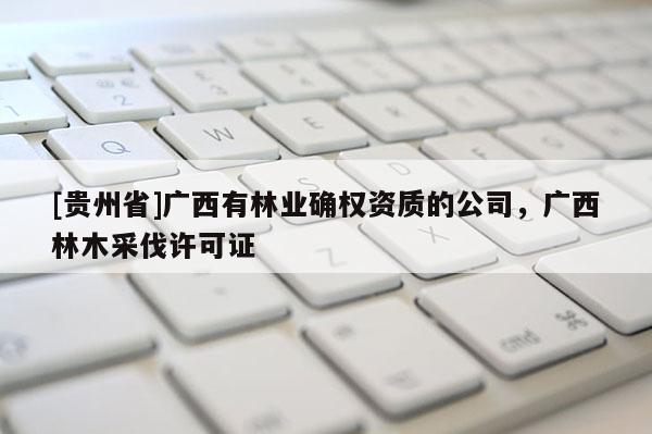 [貴州省]廣西有林業確權資質的公司，廣西林木采伐許可證
