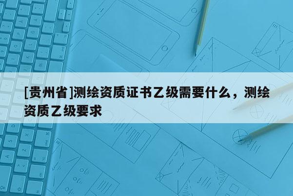 [貴州省]測(cè)繪資質(zhì)證書(shū)乙級(jí)需要什么，測(cè)繪資質(zhì)乙級(jí)要求