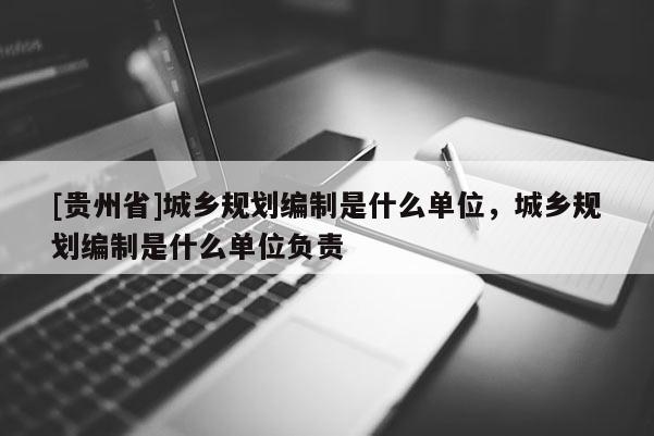 [貴州省]城鄉規劃編制是什么單位，城鄉規劃編制是什么單位負責