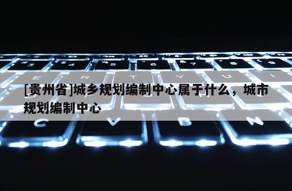 [貴州省]城鄉規劃編制中心屬于什么，城市規劃編制中心