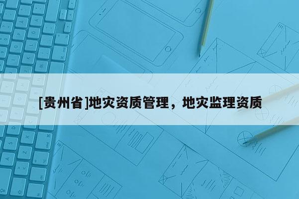[貴州省]地災(zāi)資質(zhì)管理，地災(zāi)監(jiān)理資質(zhì)