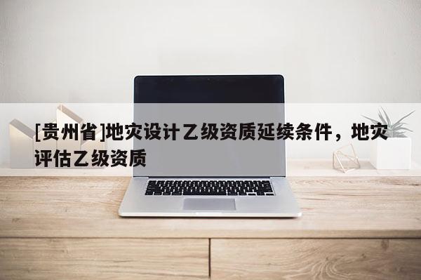 [貴州省]地災設計乙級資質延續條件，地災評估乙級資質