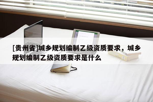 [貴州省]城鄉(xiāng)規(guī)劃編制乙級(jí)資質(zhì)要求，城鄉(xiāng)規(guī)劃編制乙級(jí)資質(zhì)要求是什么