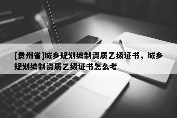 [貴州省]城鄉規劃編制資質乙級證書，城鄉規劃編制資質乙級證書怎么考