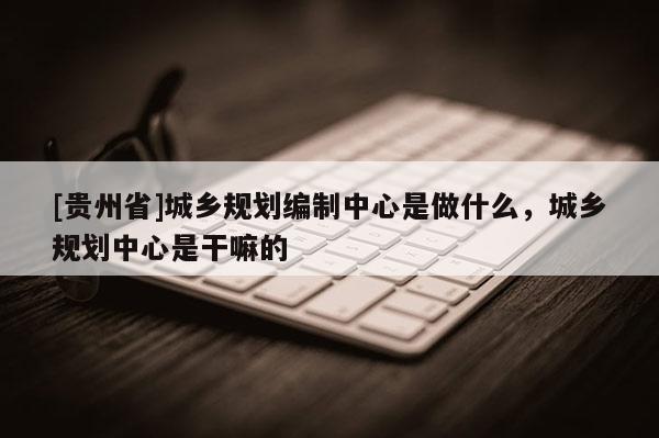 [貴州省]城鄉規劃編制中心是做什么，城鄉規劃中心是干嘛的