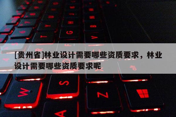 [貴州省]林業(yè)設(shè)計(jì)需要哪些資質(zhì)要求，林業(yè)設(shè)計(jì)需要哪些資質(zhì)要求呢