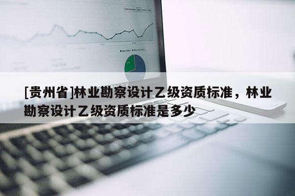 [貴州省]林業勘察設計乙級資質標準，林業勘察設計乙級資質標準是多少