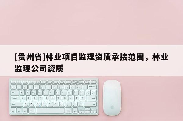 [貴州省]林業項目監理資質承接范圍，林業監理公司資質