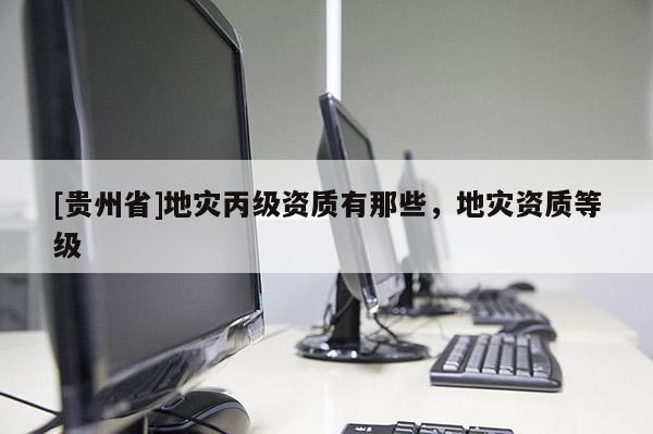 [貴州省]地災(zāi)丙級資質(zhì)有那些，地災(zāi)資質(zhì)等級