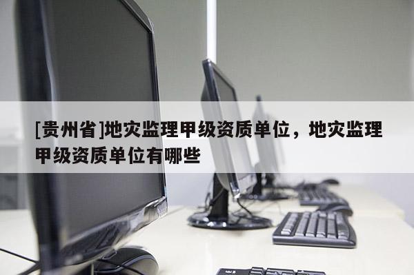 [貴州省]地災監理甲級資質單位，地災監理甲級資質單位有哪些