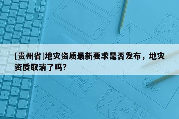 [貴州省]地災資質最新要求是否發布，地災資質取消了嗎?