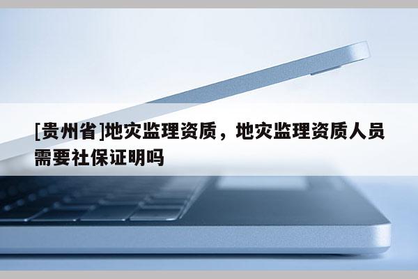 [貴州省]地災監理資質，地災監理資質人員需要社保證明嗎