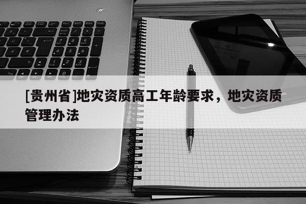 [貴州省]地災(zāi)資質(zhì)高工年齡要求，地災(zāi)資質(zhì)管理辦法