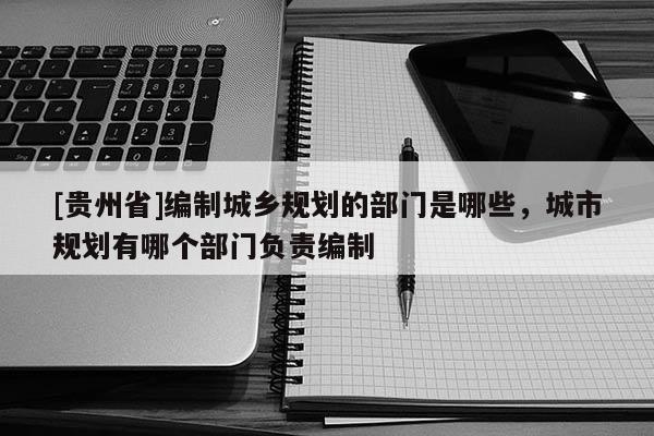 [貴州省]編制城鄉規劃的部門是哪些，城市規劃有哪個部門負責編制