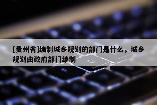 [貴州省]編制城鄉規劃的部門是什么，城鄉規劃由政府部門編制