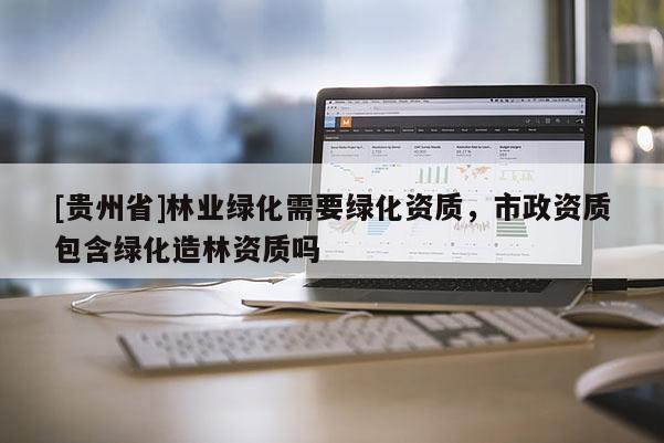 [貴州省]林業綠化需要綠化資質，市政資質包含綠化造林資質嗎