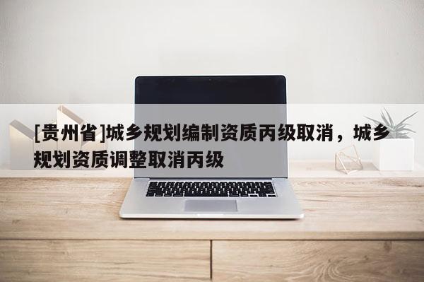 [貴州省]城鄉規劃編制資質丙級取消，城鄉規劃資質調整取消丙級