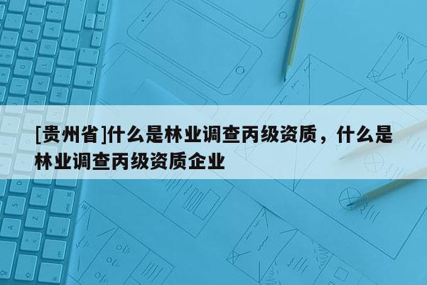 [貴州省]什么是林業調查丙級資質，什么是林業調查丙級資質企業