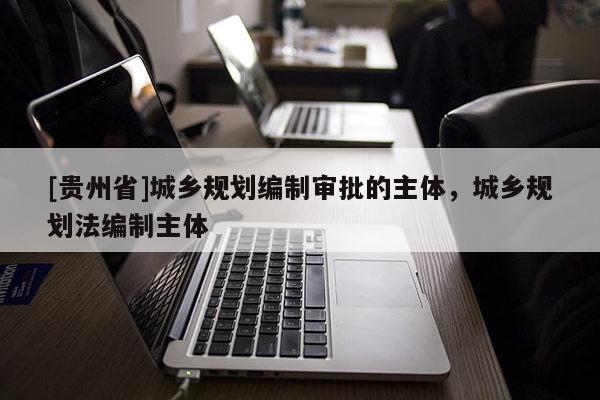 [貴州省]城鄉(xiāng)規(guī)劃編制審批的主體，城鄉(xiāng)規(guī)劃法編制主體
