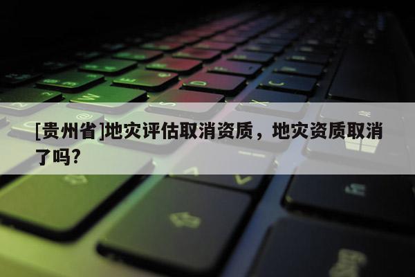 [貴州省]地災評估取消資質，地災資質取消了嗎?
