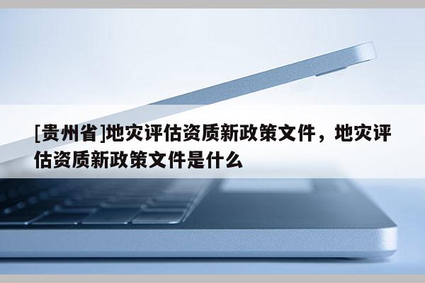 [貴州省]地災評估資質新政策文件，地災評估資質新政策文件是什么