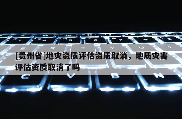 [貴州省]地災資質評估資質取消，地質災害評估資質取消了嗎