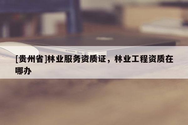 [貴州省]林業(yè)服務(wù)資質(zhì)證，林業(yè)工程資質(zhì)在哪辦