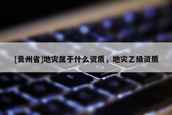 [貴州省]地災(zāi)屬于什么資質(zhì)，地災(zāi)乙級(jí)資質(zhì)