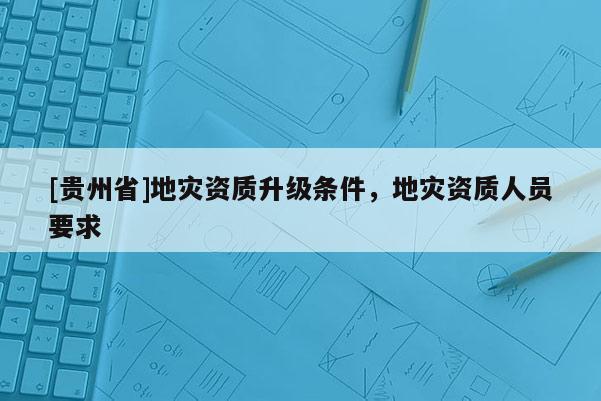 [貴州省]地災資質升級條件，地災資質人員要求