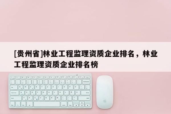 [貴州省]林業(yè)工程監(jiān)理資質(zhì)企業(yè)排名，林業(yè)工程監(jiān)理資質(zhì)企業(yè)排名榜