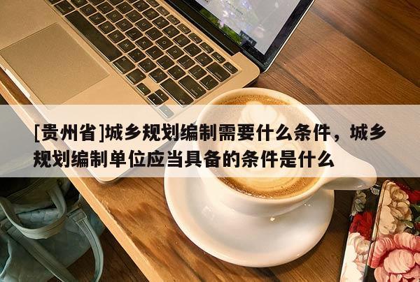 [貴州省]城鄉規劃編制需要什么條件，城鄉規劃編制單位應當具備的條件是什么
