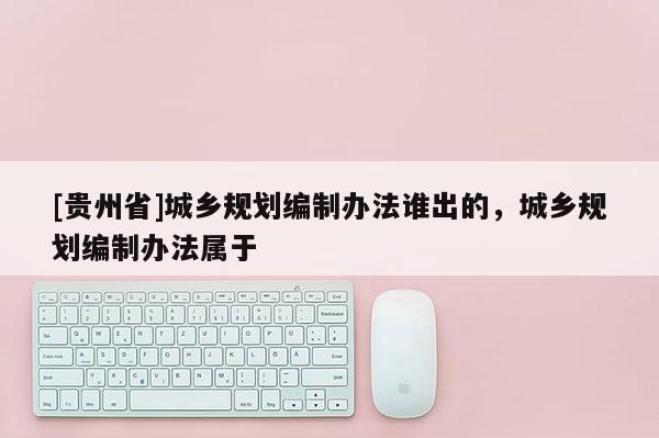 [貴州省]城鄉規劃編制辦法誰出的，城鄉規劃編制辦法屬于