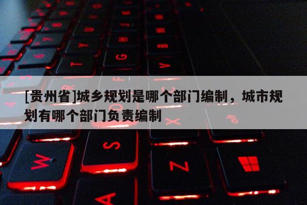 [貴州省]城鄉規劃是哪個部門編制，城市規劃有哪個部門負責編制