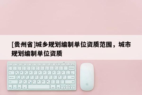 [貴州省]城鄉(xiāng)規(guī)劃編制單位資質(zhì)范圍，城市規(guī)劃編制單位資質(zhì)