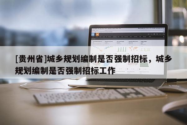 [貴州省]城鄉(xiāng)規(guī)劃編制是否強制招標，城鄉(xiāng)規(guī)劃編制是否強制招標工作