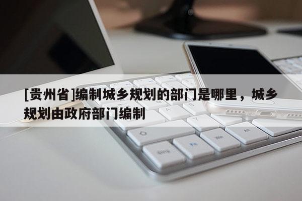[貴州省]編制城鄉(xiāng)規(guī)劃的部門是哪里，城鄉(xiāng)規(guī)劃由政府部門編制