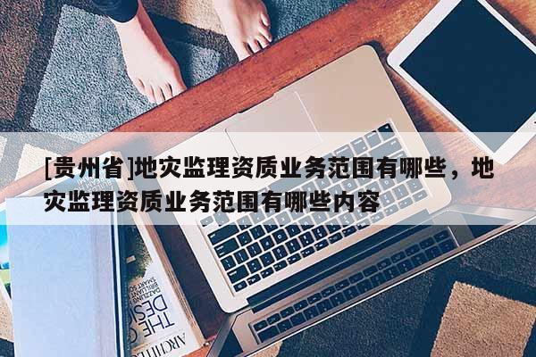 [貴州省]地災監理資質業務范圍有哪些，地災監理資質業務范圍有哪些內容