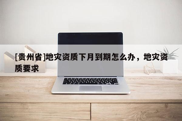 [貴州省]地災(zāi)資質(zhì)下月到期怎么辦，地災(zāi)資質(zhì)要求