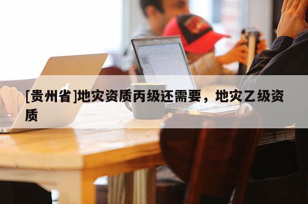 [貴州省]地災資質丙級還需要，地災乙級資質