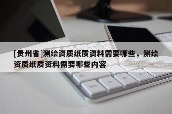 [貴州省]測繪資質(zhì)紙質(zhì)資料需要哪些，測繪資質(zhì)紙質(zhì)資料需要哪些內(nèi)容