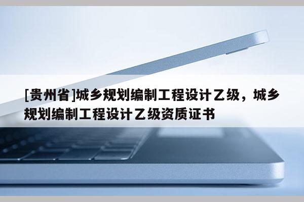 [貴州省]城鄉規劃編制工程設計乙級，城鄉規劃編制工程設計乙級資質證書