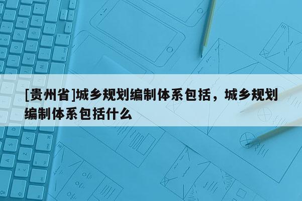 [貴州省]城鄉規劃編制體系包括，城鄉規劃編制體系包括什么